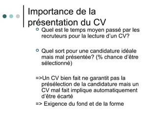 Importance de la
présentation du CV
 Quel est le temps moyen passé par les
recruteurs pour la lecture d’un CV?
 Quel sort pour une candidature idéale
mais mal présentée? (% chance d’être
sélectionné)
=>Un CV bien fait ne garantit pas la
présélection de la candidature mais un
CV mal fait implique automatiquement
d’être écarté
=> Exigence du fond et de la forme
 