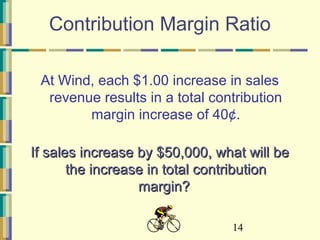 14
Contribution Margin Ratio
At Wind, each $1.00 increase in sales
revenue results in a total contribution
margin increase of 40¢.
If sales increase by $50,000, what will beIf sales increase by $50,000, what will be
the increase in total contributionthe increase in total contribution
margin?margin?
 