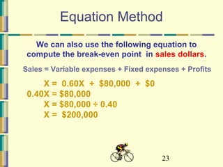 23
Equation Method
X = 0.60X + $80,000 + $0
0.40X = $80,000
X = $80,000 ÷ 0.40
X = $200,000
We can also use the following equation to
compute the break-even point in sales dollars.
Sales = Variable expenses + Fixed expenses + Profits
 