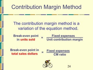 24
Contribution Margin Method
The contribution margin method is a
variation of the equation method.
Fixed expenses
Unit contribution margin
=
Break-even point
in units sold
Fixed expenses
CM ratio
=
Break-even point in
total sales dollars
 