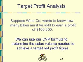 25
Target Profit Analysis
Suppose Wind Co. wants to know how
many bikes must be sold to earn a profit
of $100,000.
We can use our CVP formula to
determine the sales volume needed to
achieve a target net profit figure.
 