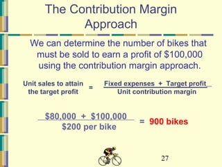 27
The Contribution Margin
Approach
We can determine the number of bikes that
must be sold to earn a profit of $100,000
using the contribution margin approach.
Fixed expenses + Target profit
Unit contribution margin
=
Unit sales to attain
the target profit
$80,000 + $100,000
$200 per bike
= 900 bikes
 