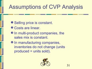 31
Assumptions of CVP Analysis
 Selling price is constant.
 Costs are linear.
 In multi-product companies, the
sales mix is constant.
 In manufacturing companies,
inventories do not change (units
produced = units sold).
 