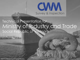 Technical Presentation for

Ministry of Industry and Trade
Social Republic of Vietnam

©2012 CWM Survey & Inspection B.V.

 