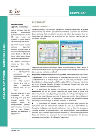 SCOPE CXP
Le CXP, 2012 2
CALAMESOFTWARE–GatheringTools©
LE PRODUIT
LES FONCTIONNALITES
Gathering Tools (GT) est une suite logicielle qui permet d’intégrer dans le système
d’informations des données préalablement collectées sous forme de documents
Excel. Gathering Tools reproduit le contenu des fichiers bureautiques dans des
formulaires qui présentent une ergonomie et des fonctions très proches des
documents d’origine.
L’exécution des processus de collecte, basée sur une architecture 3 tiers, assure la
distribution des formulaires, le pilotage des processus de collecte, le stockage des
données et leur restitution sous Excel.
Préparation des formulaires (module Design) et des transactions (module GT client)
Le gestionnaire fournit au développeur un fichier Excel à transformer en formulaire.
Le développeur via le module Design génère le formulaire par import du fichier
Excel. Le document obtenu au format GT reproduit fidèlement le classeur Excel (mise
en forme, structure, formules de calcul, formats des champs) mais n’est plus
modifiable. Il effectue ensuite 3 opérations :
La sécurisation des données : le formulaire ne pourra être saisi par les
destinataires que sur les cellules contenant des objets (boite de saisie, liste
déroulante, bouton radio, hyperlien, pièce jointe, etc.). Chaque objet propose un
ensemble de propriétés pour contrôler la saisie des données (zone obligatoire,
contrôle de cohérence, etc.) Le développeur s’assure ainsi que les destinataires ne
pourront pas renvoyer un jeu de données incomplet ou incohérent.
La structuration des données : les objets du formulaire vont supporter des
transactions avec les destinataires (collecte) et avec le SI (alimentation du
formulaire, intégration des données collectées). Pour ce faire, le développeur
regroupe les objets en « compartiments » qui sont assimilables à des modèles de
données. Outre un rôle d’organisation des données, les compartiments permettent
l’ajout de fonctions aux structures du formulaire (transposition des données,
ajout/suppression de lignes, de tableaux, d’onglets, etc.)
Marché cible et
approche commerciale
Calame Software cible les
grandes organisations
publiques et privées, et les
ETI ayant besoin de
travailler en réseau à partir
de données décentralisées.
Les clients couvrent tous les
secteurs d’activités.
L’éditeur commercialise la
solution Gathering Tools en
mode direct et indirect (à
terme à 80%) via un réseau
de partenaires revendeurs.
Le modèle économique
repose sur deux offres
distinctes :
Un package de licences
de développement
garantissant une
autonomie complète au
client final.
Une offre runtime
réservée à la mise en
place d’applicatifs
métiers livrés clé en
main.
Dans les deux cas, et sans
supplément de coût,
Gathering Tools peut être
déployé auprès d’un
nombre illimité de
correspondants (module
communication freeware),
qui, le cas échéant,
peuvent être extérieurs à
l’organisation.
 