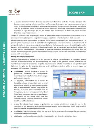 SCOPE CXP
Le CXP, 2012 3
CALAMESOFTWARE–GatheringTools©
La création de l’environnement de saisie des données : le formulaire peut être l’interface de saisie si les
données ne sont pas trop volumineuses. Sinon, on fournit aux destinataires une matrice de saisie qui est un
export du formulaire au format Excel. Les destinataires saisissent ainsi les données directement sur la feuille
Excel puis les importent dans le formulaire. Les modifications de la feuille Excel par les destinataires sont prises
en compte de façon dynamique. De plus, les données étant transmises via les formulaires, toute erreur est
détectée et bloque la transmission.
Une fois le formulaire créé, le développeur définit les transactions entre le serveur et les correspondants, c’est-à-
dire les actions mises à disposition des gestionnaires pour exploitation en fonction de leurs droits respectifs.
Parce que les utilisateurs fonctionnels n’accepteront pas de confier leurs processus aux services informatiques s’ils
pensent qu’il en résultera une perte de réactivité, Gathering Tools a été pensé pour une mise en place très rapide et
une grande facilité de maintenance des projets. Avec Gathering Tools, chacun des acteurs du projet ne gère que les
éléments sur lesquels il est compétent : le fonctionnel ne gère que le maquettage sous Excel et le pilotage des
échanges avec les correspondants, l’informatique ne gère que l’intégration au système d’information. Ainsi, les
services informatiques peuvent garantir une implémentation plus rapide que ce que le fonctionnel pourrait réaliser
avec ses outils bureautiques.
Pilotage des campagnes de collecte
Gathering Tools permet un pilotage très fin des processus de collecte. Les gestionnaires de campagnes peuvent
consulter les données soumises par les correspondants, les valider ou pas, gérer les versions, relancer les non
répondants et rediriger à la volée tout ou partie des processus de collecte. L’ensemble de ces opérations peut
également être géré par des processus externes, un jeu d’API permettant de piloter le serveur depuis une
application .NET ou un script PowerShell.
Le lancement : à partir du carnet d’adresses, le
gestionnaire sélectionne les correspondants
concernés par l’envoi du formulaire et les messages
qui leur seront transmis.
La réception, l’alimentation et le renvoi du
formulaire : chaque correspondant reçoit un email
avec un fichier attaché. Lorsqu’il l’ouvre il se trouve
dans un environnement familier. Pour fournir les
données, il peut les saisir directement dans le
formulaire ou les importer depuis un fichier Excel
(lequel peut comporter des macros, des liaisons,
des requêtes ou une simple saisie). Une fois
terminée la saisie, il renvoie le formulaire dans la
base GT qui fait fonction de sas.
Le suivi des retours : l’outil propose au gestionnaire une console qui délivre en temps réel une vue des
répondants et non répondants, ainsi que l’historique des versions par correspondant. Depuis cette console, il
peut aussi préparer des relances personnalisées.
La validation : le gestionnaire peut valider tout une partie des versions reçues. Selon les cas, il accuse réception
ou demande une version corrective.
L’intégration : une fois les données collectées et validées, elles sont déversées dans la base client.
 