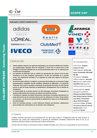 SCOPE CXP
Le CXP, 2012 4
CALAMESOFTWARE–GatheringTools©
L'AVIS DU CXP
Calame Software propose une approche pragmatique, peu intrusive et fluide pour résoudre
une problématique répandue dans les entreprises, à savoir être en mesure pour la DSI
d’intégrer les données collectées par les services fonctionnels dans le SI, en valorisant leur
investissement bureautique.
Les capacités de Gathering Tools en matière de reproduction des classeurs Excel les plus
volumineux et les plus complexes représentent à la fois une innovation sur le marché
actuel, une performance technique et un argument de poids pour séduire les directions
fonctionnelles.
Au-delà des gains évidents à remplacer un processus bureautique par un processus intégré
(automatisation, traçabilité, sécurité, workflow, intégration au référentiel…), le concept de
Gathering Tools visant à reproduire l’ergonomie du patrimoine Excel dans un outil sécurisé
permet un gain de temps important en spécifications, développement, test et conduite du
changement.
La transversalité de la solution permet à la DSI d’envisager sereinement l’intégration au
système d’information des processus de collecte Excel existants et futurs.
L’architecture originale du produit (transactions asynchrones, formulaires fonctionnant en
mode déconnecté, pas de connexion directe entre les utilisateurs et la base, charge linéaire
sur le serveur…) lui assure une grande facilité de déploiement, même en cas d’organisation
très décentralisée.
Outre les évolutions prévues, il serait intéressant d’ajouter des fonctions collaboratives
(pour partager des commentaires sur les données entre utilisateurs).
LA TECHNOLOGIE
Outils clients : Designer,
Answer, GT client
SGBD supportés : Oracle, SQL
Server, PostGreSQL, DB2 (UDB),
My SQL
OS supportés : Windows
Tableurs supportés : Microsoft
Excel (versions 2000 à 2010) ,
OpenOffice Calc (import de
données, versions 2.4 et plus)
Portails supportés : Apache
Messageries supportées :
Windows Live Mail, Windows
Mail, Outlook Express, Outlook,
Lotus Notes, Thunderbird,
Opera, Novell Groupwise
Architecture 3 tiers : GT client,
GT serveur et base GT, base de
données client + client
asynchrone Answer
ET DEMAIN
L’éditeur souhaite poursuivre ses investissements sur deux axes majeurs : l’intégration avec les outils BI pour la
restitution (au niveau des métadonnées), la gestion de workflows complexes (notamment dans le cas où un
utilisateur doit faire valider les données par d’autres utilisateurs).
Ce Scope CXP a été réalisé, à la demande de l'éditeur CALAME SOFTWARE, par le CXP, sous la responsabilité de Laurence Dubrovin.
QUELQUES CLIENTS SIGNIFICATIFS
 