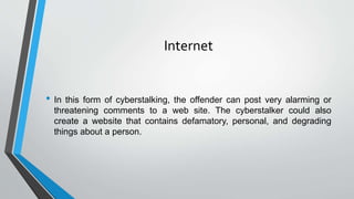 Internet
• In this form of cyberstalking, the offender can post very alarming or
threatening comments to a web site. The cyberstalker could also
create a website that contains defamatory, personal, and degrading
things about a person.
 