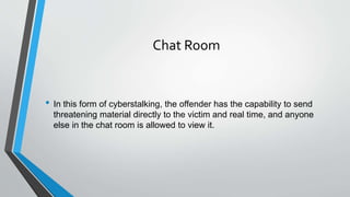 Chat Room
• In this form of cyberstalking, the offender has the capability to send
threatening material directly to the victim and real time, and anyone
else in the chat room is allowed to view it.
 