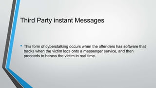 Third Party instant Messages
• This form of cyberstalking occurs when the offenders has software that
tracks when the victim logs onto a messenger service, and then
proceeds to harass the victim in real time.
 