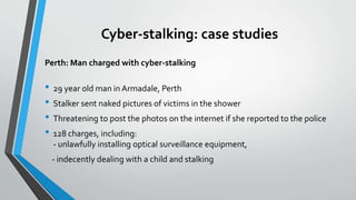Cyber-stalking: case studies
Perth: Man charged with cyber-stalking
• 29 year old man in Armadale, Perth
• Stalker sent naked pictures of victims in the shower
• Threatening to post the photos on the internet if she reported to the police
• 128 charges, including:
- unlawfully installing optical surveillance equipment,
- indecently dealing with a child and stalking
 