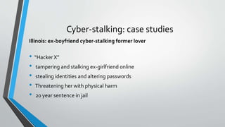 Cyber-stalking: case studies
Illinois: ex-boyfriend cyber-stalking former lover
• “Hacker X”
• tampering and stalking ex-girlfriend online
• stealing identities and altering passwords
• Threatening her with physical harm
• 20 year sentence in jail
 