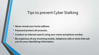 Tips to prevent Cyber Stalking
• Never reveal your home address.
• Password protect all accounts.
• Conduct an internet search using your name and phone number.
• Be suspicious of any incoming emails, telephone calls or texts that ask
you for your identifying information.
 