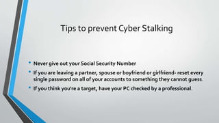 Tips to prevent Cyber Stalking
• Never give out your Social Security Number
• If you are leaving a partner, spouse or boyfriend or girlfriend- reset every
single password on all of your accounts to something they cannot guess.
• If you think you're a target, have your PC checked by a professional.
 