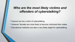 Who are the most likely victims and
offenders of cyberstalking?
• Anyone can be a victim of cyberstalking.
• However, females are more likely to become victimized than males.
• Educational institution are also a very likely target for cyberstalking.
 