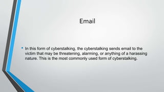Email
• In this form of cyberstalking, the cyberstalking sends email to the
victim that may be threatening, alarming, or anything of a harassing
nature. This is the most commonly used form of cyberstalking.
 