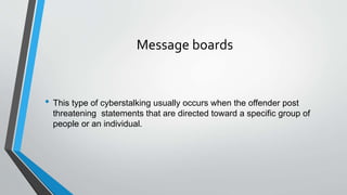 Message boards
• This type of cyberstalking usually occurs when the offender post
threatening statements that are directed toward a specific group of
people or an individual.
 