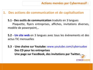 Actions menées par Cybermassif :  Des actions de communication et de capitalisation 5.1 - Des outils de communication  traduits en 3 langues  Plaquette, flyers entreprises, affiches, invitations diverses, modèle de powerpoint,.. 5.2 -  Un site web  en 3 langues avec tous les évènements et des actus TIC mensuelles 5.3  - Une chaine sur Youtube:  www.youtube.com/cybersudoe     Des CD pour les entreprises    Une page sur FaceBook, des invitations par Twitter, … 