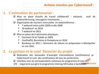 Actions menées par Cybermassif :  L’animation du partenariat :  Mise en place d’outils de travail collaboratif : extranet,  outil de webconférencing, messagerie instantanée, … Organisation de réunions mensuelles  en webconférence :  7 webconf entre juillet 2009 et déc 2009 10 webconf  en 2010 7 webconf en 2011  Mise en place de 6 séminaires physiques : Clermont Fd et Tolède en 2009 Covilha(Pt), Barcelone et Pampelune en 2010 Bordeaux en 2011 + Séminaire de clôture en préparation à Montpellier en nov 2011 La gestion et le suivi  financier du projet Réalisation des demandes d’acompte intermédiaires (certifications) pr  Cybermassif et suivi  des certifications de tous les partenaires  Interface avec les correspondants nationaux du programme et avec le  STC  - organisme qui gère le programme Interreg IVB Sudoe à Santander. 