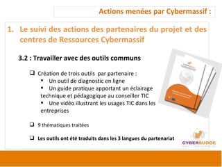 Actions menées par Cybermassif :  Le suivi des actions des partenaires du projet et des centres de Ressources Cybermassif 3.2 : Travailler avec des outils communs  Création de trois outils  par partenaire :  Un outil de diagnostic en ligne Un guide pratique apportant un éclairage technique et pédagogique au conseiller TIC Une vidéo illustrant les usages TIC dans les  entreprises 9 thématiques traitées  Les outils ont été traduits dans les 3 langues du partenariat 