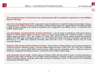 Bios – Investment Professionals
The investment team is formed by four professionals with an extensive experience in the Utilities
Sector in Europe.
Juan Cruz, Founding Partner & CIO - has over 25 years of experience in long/short equity and proprietary trading ●
Founding partner of BBVA & Partners (2000-2005), a Madrid based hedge fund, responsible for the Utilities portfolio
● Head of equity arbitrage prop trading at Santander and at Argentaria (now BBVA) ● B.Sc. in Economics from
CUNEF, Madrid, Spain.
Luis Amusátegui, Founding Partner & Head of Research – over 20 years of experience covering the sector ●
Analyst for Pan-European utilities at Tisbury Capital, a London based hedge fund ● Ranked number 1 buy-side
utilities analyst by Extel in 2011, and number 2 in 2009, 2010 and 2013 ● Senior utilities analyst Pan-European
Utilities team UBS (team consistently ranked in top 3 by Institutional Investor and Extel) ● Andersen Consulting and
McKinsey & Co ● MBA from Columbia University, New York and a B.A. in Computer Science from St. Louis
University, Missouri.
Alejandro Vigil, Partner & Senior Research Analyst - joined Cygnus in March 2008 ● over 20 years of experience
covering the sector ● Ranked number 1 buy-side utilities analyst by Extel in 2009, 2010, 2013 and 2014 ● Sell-side
analyst at Citi for 3 years (2005-2008) covering Iberian utilities and the renewables sector ● Sell-side analyst at
Santander, CajaMadrid and Bestinver ● B.Sc. in Economics from CUNEF, Madrid, Spain.
José Castañeda, Senior Trader - joined Cygnus in February 2008, with more than 20 years of market experience ●
Derivatives sales trader for Merrill Lynch and BNP Paribas specialized in Spanish equities and derivatives ● Equities
trader for Morgan Stanley ● Equities sales trader at Ahorro Corporación ● B.Sc. in Economics from Universidad
Complutense de Madrid, Spain.
20
 