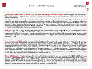 Bios – Other Principals
Founding Partners Isabel C. Serra (CEO) and José María Amusátegui (President) are members of the Management
Committee and are responsible for business management and development, and regulatory relationships of the firm
among other things.
Isabel has experience in management and investments from both operating companies as well as HF and PE ● Independent
consulting and advisory services to individual and institutional clients ● 1999-2001 VP of Khronos LLC, a registered investment
adviser in New York, evaluating investment opportunities, legal structures and negotiating credit agreements ● 1996-1999 AVP
Strategic Projects Division at Carhco (currently Wal-Mart of Central America) ● 1991-1995 Emerging Markets-Fixed Income at
Banco Santander de Negocios in Madrid ● MBA from INSEAD ● B.Sc. in Economics from the Wharton School, UPenn ● Certified
by the International Securities Market Association in Zurich.
José María has over 25 years’ experience in consulting, PE, investment and private banking ● UBS IB Corporate Finance (M&A
and Primary Equity Capital Markets) 1992-1998 ● UBS Wealth Management, creating a Corporate Finance capacity and running
the Key Clients Group in Spain 1999 - 2006 ● 1986 consulting division Arthur Andersen (now Accenture) ● 1988 Advent España
SA a venture capital firm part of the Advent International network ● Law degree from Complutense University ● MBA from ESADE,
Barcelona ● CAIA.
Peter Jayawardena (COO) is also a member of the Management Committee and is responsible for ensuring strong governance
processes, robust risk management, and operational effectiveness for the firm. Peter joined Cygnus as COO in July 2016, with over
25 years of experience in management, accounting, finance, and operations ● From 2004 to 2015, Peter was COO of the London-
based Mako Investment Managers, which manages Pelagus Capital Fund, where he was instrumental in building the business to
USD 1.2bn ● Prior to joining Mako Investment Managers, he was with a private equity deal as CFO for Fitness Network Ltd. ● From
Apr 2000 to May 2003 was Commercial Manager at Jigsaw Consortium Ltd, a Unilever joint-venture ● Peter holds a MBA (Finance
Prize Winner) from Imperial College, London and is an Associate Member (since 1992) of the Chartered Institute of Management
Accountants, London, having completed examinations in 1989 ● At Mako Investment Managers, he was registered with the FCA as
a CF4/CF30, SEC Relevant Person and an Approved Person with the NFA.
Blanca Gil (Executive Director) is responsible for investor relations, compliance and new products ● From 2000 to 2006, she was
Director of the Key Clients team at UBS Spain, handling large client portfolios: Family Offices, Private and Institutional investors ●
Between 1998 and 2000 Blanca worked at BNP Paribas in fixed income origination and later in structured products for the private
banking division ● Blanca began her professional career in 1993 in AB Asesores in the securitization and fixed income
departments. Towards the end of her tenure there she worked in asset management, focusing on marketing activities related to
domestic institutional investors ● Blanca holds a BSc in Business from ICADE (E-2).
21
 