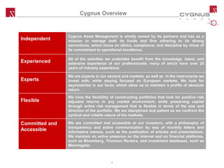 CYGNUS
UTILITIES,
INFRASTRUCTURE
& RENEWABLES
Cygnus Overview
Independent
Cygnus Asset Management is wholly owned by its partners and has as a
mission to manage both its funds and firm adhering to its strong
convictions, which focus on ethics, compliance, and discipline by virtue of
its commitment to operational excellence.
Experienced
All of the activities we undertake benefit from the knowledge, talent, and
extensive experience of our professionals; many of which have over 25
years of industry experience.
Experts
We are experts in our sectors and markets, as well as in the instruments we
invest with, while staying focused on European markets. We look for
asymmetries in our favor, which allow us to maintain a profile of absolute
return.
Flexible
We have the flexibility of constructing portfolios that look for positive risk
adjusted returns in any market environment, while preserving capital
through active risk management that is flexible in terms of the size and
direction of the portfolio. We are disciplined and patient as we confront the
cyclical and volatile nature of the markets.
Committed and
Accessible
We are committed and accessible to our investors, with a philosophy of
transparency and active communication by way of monthly letters and
informative memos, such as the publication of articles and presentations.
We maintain an active presence on the internet and on financial platforms,
such as Bloomberg, Thomson Reuters, and investment databases, such as
Morningstar.
4
 