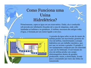 A pressão da água sobre as pás do motor da turbina produz um movimento giratório do eixo da turbina, transformando a energia hidráulica em um trabalho mecânico, que por sua vez aciona o gerador. O gerador é um equipamento composto por um eletroímã e por um fio bobinado. O movimento do eixo da turbina produz um campo eletromagnético dentro do gerador, produzindo, assim, a eletricidade, levada para o consumidor por meio das linhas de transmissão Como Funciona uma Usina Hidrelétrica? Primeiramente, capta-se água em um reservatório. Então, ela é conduzida sob pressão por tubulações forçadas até a casa de máquinas, onde estão instaladas as turbinas e os geradores. A turbina, sucessora das antigas rodas d’água, é formada por um motor ligado a um eixo. 