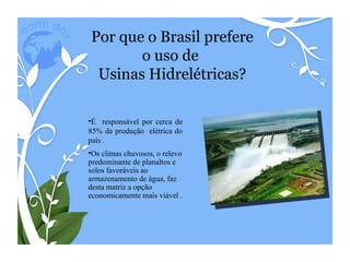 Por que o Brasil prefere o uso de  Usinas Hidrelétricas? Os climas chuvosos, o relevo predominante de planaltos e solos favoráveis ao armazenamento de água, faz desta matriz a opção  economicamente mais viável .  É  responsável por cerca de 85% da produção  elétrica do país . 