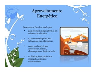 Aproveitamento Energético Atualmente o Carvão é usado para: para produzir energia eléctrica em usinas termoeléctricas e como matéria-prima para fabricar aço nas siderúrgicas. como combustível para aquecedores, lareiras, churrasqueiras e fogões a lenha. na fabricação de explosivos, inseticidas, plásticos, medicamentos. 