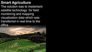 Smart Agriculture
The solution was to implement
satellite technology for field
monitoring and mapping
visualization data which was
transferred in real time to the
office.




                                  16   16
 