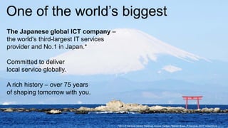 One of the world’s biggest
The Japanese global ICT company –
the world's third-largest IT services
provider and No.1 in Japan.*

Committed to deliver
local service globally.

A rich history – over 75 years
of shaping tomorrow with you.




                                    1   *2011 IT Services Vendor Revenue. Source: Gartner, "Market Share: IT Services, 2011" 9 April LIMITED
                                                                                                      Copyright 2012 FUJITSU 2012
 