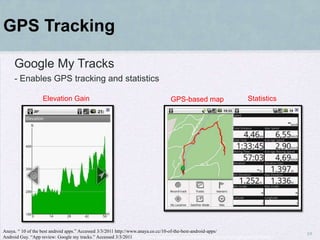 GPS Tracking

     Google My Tracks
     - Enables GPS tracking and statistics

                   Elevation Gain                                               GPS-based map                        Statistics




Anaya. “ 10 of the best android apps.” Accessed 3/3/2011 http://www.anaya.co.cc/10-of-the-best-android-apps/
                                                                                                                                    19
Android Guy. “App review: Google my tracks.” Accessed 3/3/2011 http://www.androidguys.com/2009/02/15/app-review-google-my-tracks/
 
