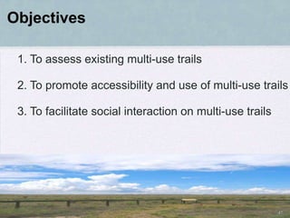 Objectives

 1. To assess existing multi-use trails

 2. To promote accessibility and use of multi-use trails

 3. To facilitate social interaction on multi-use trails




                                                           47
 