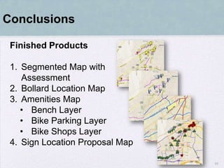 Conclusions

 Finished Products

 1. Segmented Map with
    Assessment
 2. Bollard Location Map
 3. Amenities Map
    • Bench Layer
    • Bike Parking Layer
    • Bike Shops Layer
 4. Sign Location Proposal Map

                                 55
 