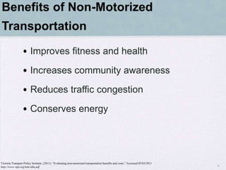 Benefits of Non-Motorized
Transportation
                 • Improves fitness and health
                 • Increases community awareness
                 • Reduces traffic congestion
                 • Conserves energy




Victoria Transport Policy Institute. (2011). “Evaluating non-motorized transportation benefits and costs.” Accessed 05/03/2011
http://www.vtpi.org/nmt-tdm.pdf                                                                                                  6
 