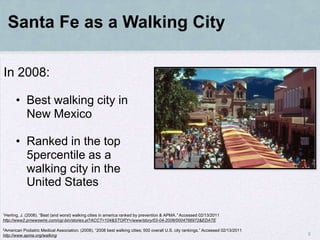 Santa Fe as a Walking City

In 2008:

       • Best walking city in
         New Mexico

       • Ranked in the top
         5percentile as a
         walking city in the
         United States

1Herling,J. (2008). “Best (and worst) walking cities in america ranked by prevention & APMA.” Accessed 02/13/2011
http://www2.prnewswire.com/cgi-bin/stories.pl?ACCT=104&STORY=/www/story/03-04-2008/0004766972&EDATE

2American  Podiatric Medical Association. (2008). “2008 best walking cities; 500 overall U.S. city rankings.” Accessed 02/13/2011
http://www.apma.org/walking                                                                                                         8
 