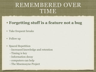 REMEMBERED OVER
TIME
Forgetting stuff is a feature not a bug
Take frequent breaks
Follow up
Spaced Repetition 
- Increased knowledge and retention 
- Timing is key 
- Information decay 
- computers can help 
- The Mnemosyne Project
 