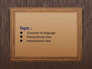 Topic :
 Function of language
 Transactional view
 Interactional view
 