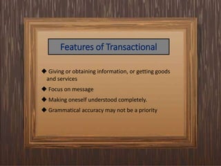 Features of Transactional
 Giving or obtaining information, or getting goods
and services
 Focus on message
 Making oneself understood completely.
 Grammatical accuracy may not be a priority
 