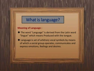 What is language?
Meaning of Language :
 The word "Language" is derived from the Latin word
"lingue" which means Produced with the tongue.
 Language is set of arbitrary vocal symbols by means
of which a social group operates, communicates and
express emotions, feelings and desires.
 