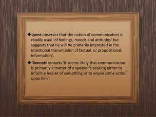 Lyons observes that the notion of communication is
readily used 'of feelings, moods and attitudes' but
suggests that he will be primarily interested in the
intentional transmission of factual, or propositional,
information'.
 Bennett remarks 'it seems likely that communication
is primarily a matter of a speaker's seeking either to
inform a hearer of something or to enjoin some action
upon him'.
 