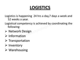 LOGISTICS
Logistics is happening 24 hrs a day,7 days a week and
  52 weeks a year.
Logistical competency is achieved by coordinating the
  following:
 Network Design
 Information
 Transportation
 Inventory
 Warehousing
 