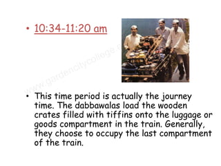 • 10:34-11:20 am




• This time period is actually the journey
  time. The dabbawalas load the wooden
  crates filled with tiffins onto the luggage or
  goods compartment in the train. Generally,
  they choose to occupy the last compartment
  of the train.
 