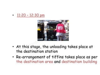 • 11:20 – 12:30 pm




• At this stage, the unloading takes place at
  the destination station
• Re-arrangement of tiffins takes place as per
  the destination area and destination building
 