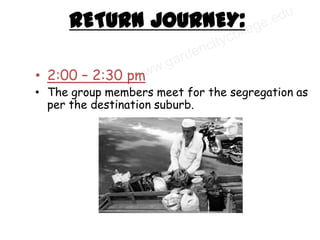 RETURN JOURNEY:

• 2:00 – 2:30 pm
• The group members meet for the segregation as
  per the destination suburb.
 