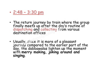 • 2:48 – 3:30 pm

• The return journey by train where the group
  finally meets up after the day’s routine of
  dispatching and collecting from various
  destination offices

• Usually, since it is more of a pleasant
  journey compared to the earlier part of the
  day, the dabbawalas lighten up the moment
  with merry making, joking around and
  singing.
 