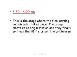 • 3:30 – 4:00 pm

• This is the stage where the final sorting
  and dispatch takes place. The group
  meets up at origin station and they finally
  sort out the tiffins as per the origin area




               www.gardencitycollege.edu
 
