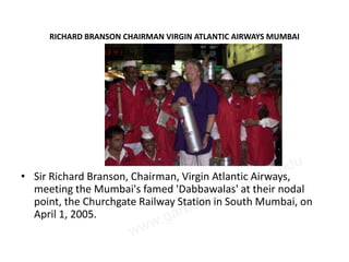 RICHARD BRANSON CHAIRMAN VIRGIN ATLANTIC AIRWAYS MUMBAI




• Sir Richard Branson, Chairman, Virgin Atlantic Airways,
  meeting the Mumbai's famed 'Dabbawalas' at their nodal
  point, the Churchgate Railway Station in South Mumbai, on
  April 1, 2005.
 