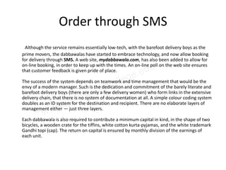 Order through SMS
  Although the service remains essentially low-tech, with the barefoot delivery boys as the
prime movers, the dabbawalas have started to embrace technology, and now allow booking
for delivery through SMS. A web site, mydabbawala.com, has also been added to allow for
on-line booking, in order to keep up with the times. An on-line poll on the web site ensures
that customer feedback is given pride of place.

The success of the system depends on teamwork and time management that would be the
envy of a modern manager. Such is the dedication and commitment of the barely literate and
barefoot delivery boys (there are only a few delivery women) who form links in the extensive
delivery chain, that there is no system of documentation at all. A simple colour coding system
doubles as an ID system for the destination and recipient. There are no elaborate layers of
management either — just three layers.

Each dabbawala is also required to contribute a minimum capital in kind, in the shape of two
bicycles, a wooden crate for the tiffins, white cotton kurta-pyjamas, and the white trademark
Gandhi topi (cap). The return on capital is ensured by monthly division of the earnings of
each unit.
 